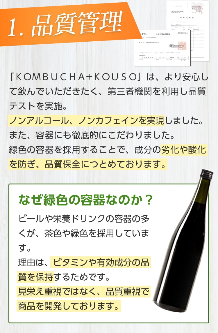 1.品質管理/「KOMBUCHA+KOUSO」は、より安心して飲んでいただきたく、第三者機関を利用し品質テストを実施。ノンアルコール、ノンカフェインを実現しました。また、容器にも徹底的にこだわりました。緑色の容器を採用することで、成分の劣化や酸化を防ぎ、品質保全に努めております。なぜ緑色の容器なのか?ビールや栄養ドリンクの多くが、緑色や茶色を採用しています。理由は、ビタミンや有効成分の品質を保持するためです。見栄え重視ではなく、品質重視で商品を開発しております。