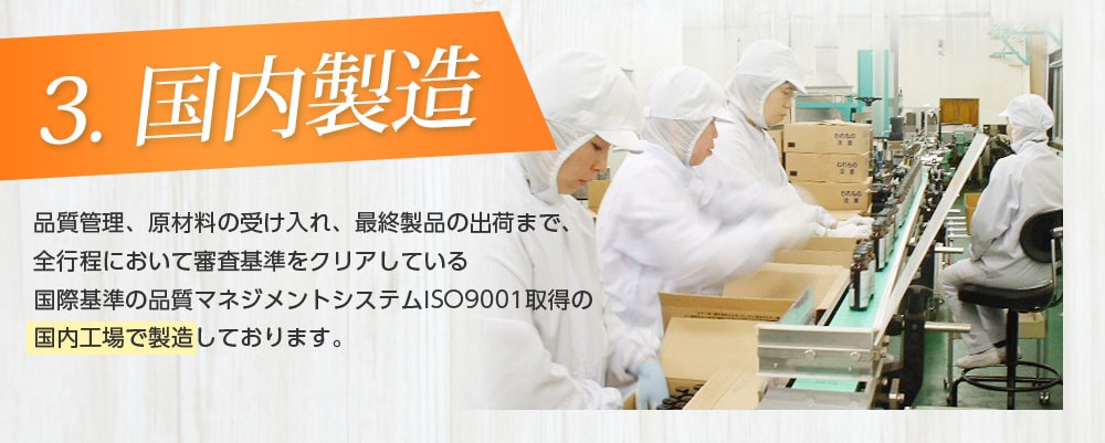 3.国内製造/品質管理、原材料の受け入れ、最終製品の出荷まで、全行程において審査基準をクリアしている国際基準の品質マネジメントシステムISO9001取得の国内工場で製造していおります。
