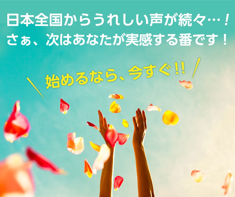 日本全国からうれしい声が続々!さぁ、次はあなたが実感する番です!始めるなら、今すぐ!!