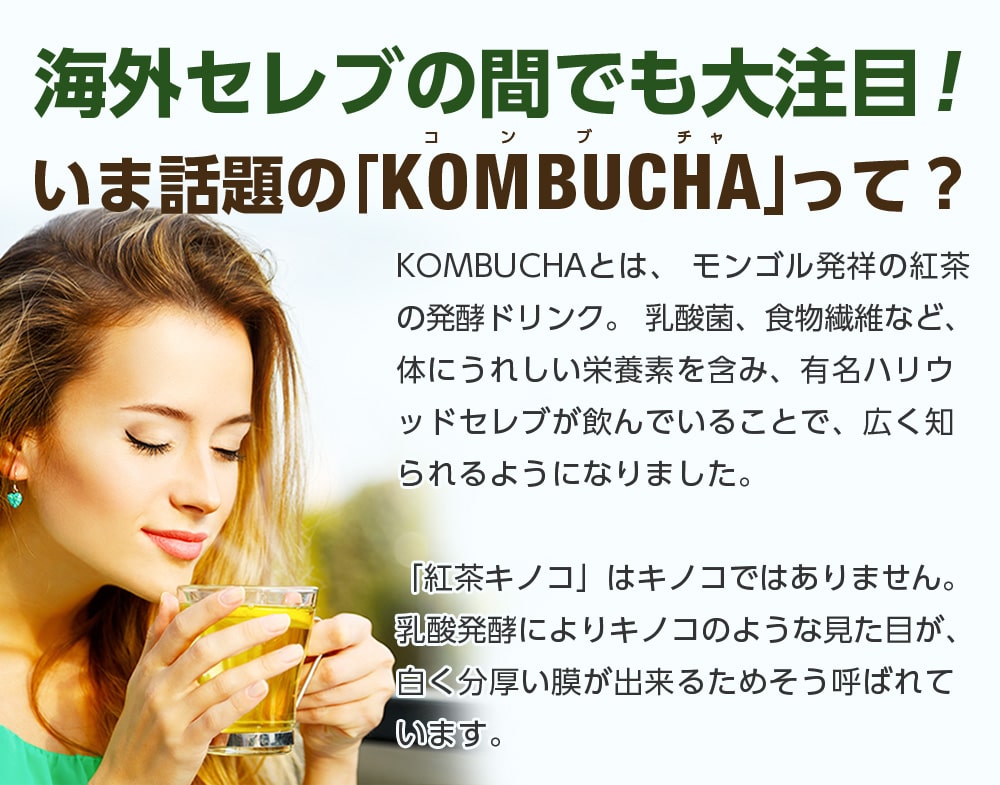 海外セレブの間でも大注目!いま話題の「KOMBUCHA」って?KOMBUCHAとはモンゴル発祥の紅茶の発行ドリンク。乳酸菌、食物繊維など、体にうれしい栄養素を含み、有名ハリウッドセレブが飲んでいることで、広く知られるようになりました。「紅茶キノコ」はキノコではありません。乳酸発行によりキノコのような見た目が、白く分厚く膜が出来るためそう呼ばれています。