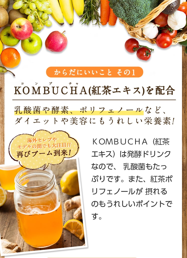からだにいことその1/KOMBUCHA(紅茶エキス)を配合/乳酸菌や酵素、ポリフェノールなど、ダイエットや美容にもうれしい栄養素!KOMBUCHA(紅茶エキス)は発酵ドリンクなので、乳酸菌もたっぷりです。また、紅茶ポリフェノールが摂れるのもうれしいポイントです。海外セレブやモデルの間でも大注目!!再びブーム到来!