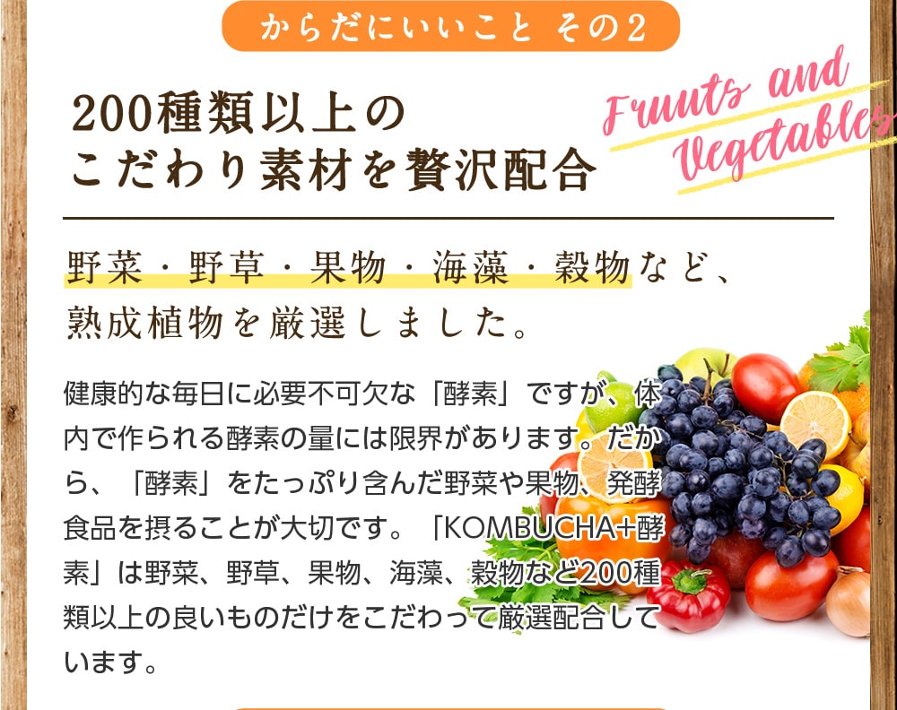 からだにいいことその2/200種類以上のこだわり素材を贅沢配合/野菜・野草・果物・海藻・穀物など、熟成植物を厳選しました。健康的な毎日に必要不可欠な「酵素」ですが、体内で作られる酵素の量には限界があります。だから「酵素」をたっぷり含んだ野菜や果物、発酵食品を摂ることが大切です。「KOMBUCHA+酵素」は野菜、野草、果物、海藻、穀物など200種類以上の良いものだけをこだわっって厳選配合しています。