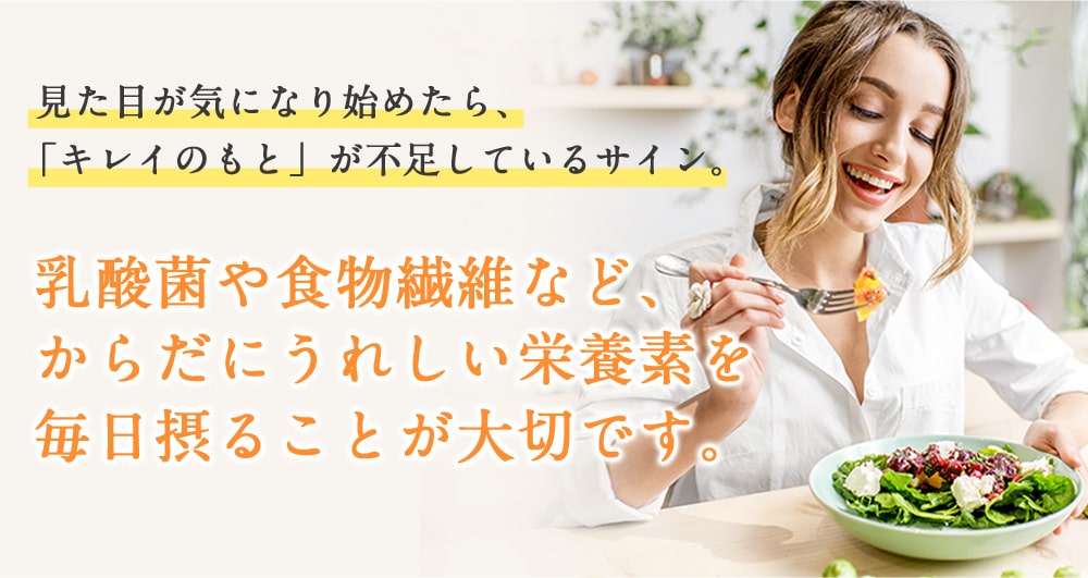 見た目が気になり始めたら、「キレイのもと」が不足しているサイン。乳酸菌や食物繊維など、からだにうれしい栄養素を毎日摂ることが大切です。