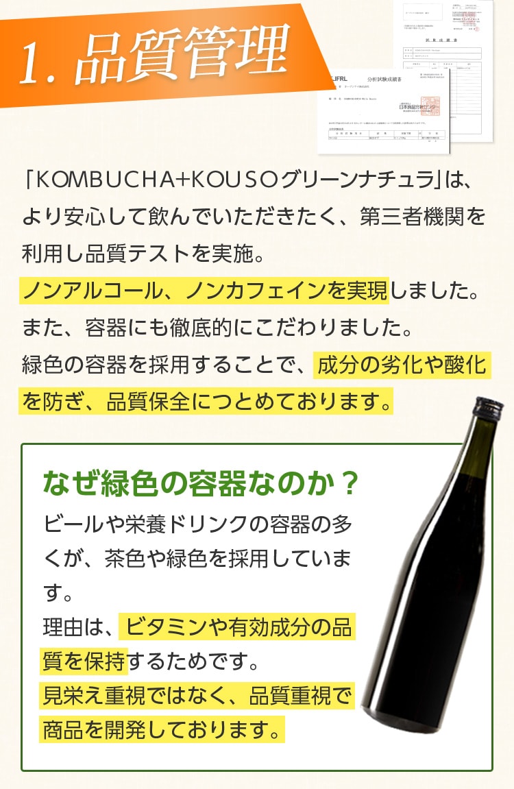 1.品質管理/「KOMBUCHA+KOUSO グリーンナチュラ」は、より安心して飲んでいただきたく、第三者機関を利用し品質テストを実施。ノンアルコール、ノンカフェインを実現しました。また、容器にも徹底的にこだわりました。緑色の容器を採用することで、成分の劣化や酸化を防ぎ、品質保全に努めております。なぜ緑色の容器なのか?ビールや栄養ドリンクの多くが、緑色や茶色を採用しています。理由は、ビタミンや有効成分の品質を保持するためです。見栄え重視ではなく、品質重視で商品を開発しております。