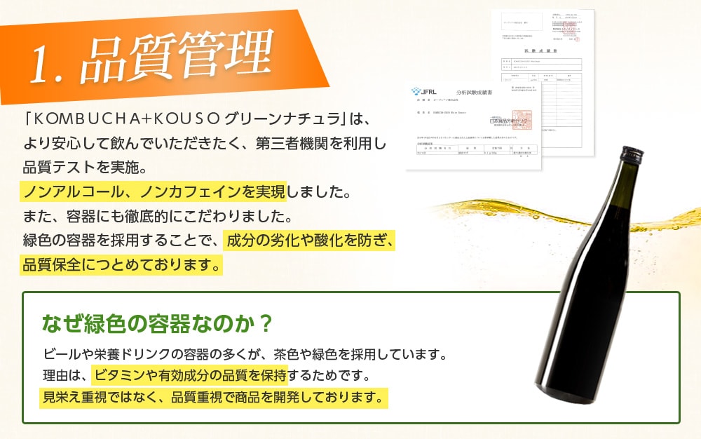 1.品質管理/「KOMBUCHA+KOUSO グリーンナチュラ」は、より安心して飲んでいただきたく、第三者機関を利用し品質テストを実施。ノンアルコール、ノンカフェインを実現しました。また、容器にも徹底的にこだわりました。緑色の容器を採用することで、成分の劣化や酸化を防ぎ、品質保全に努めております。なぜ緑色の容器なのか?ビールや栄養ドリンクの多くが、緑色や茶色を採用しています。理由は、ビタミンや有効成分の品質を保持するためです。見栄え重視ではなく、品質重視で商品を開発しております。