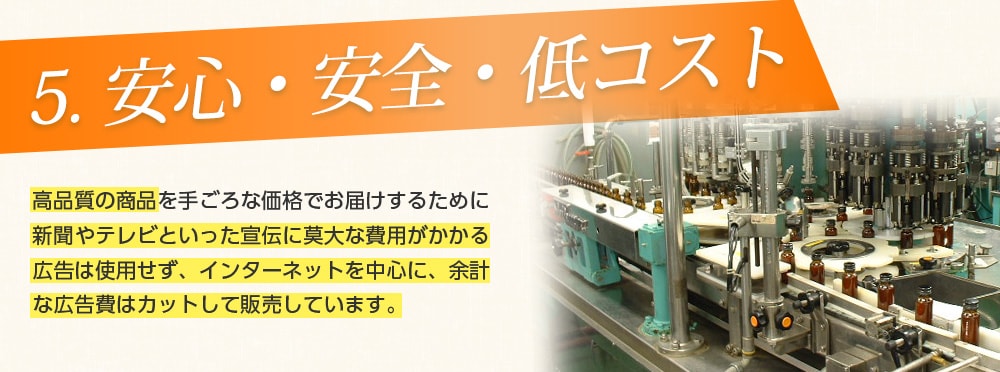 5.安心・安全・低コスト/「よいものを手ごろな価格でお届けする」をモットーに、お客様に満足していただける商品開発を目指し、日々努力しております。その結果、ドラッグストア、薬局、ディスカウントストアなどにも商品を納めており、安心・安全・低コストを実現しております。