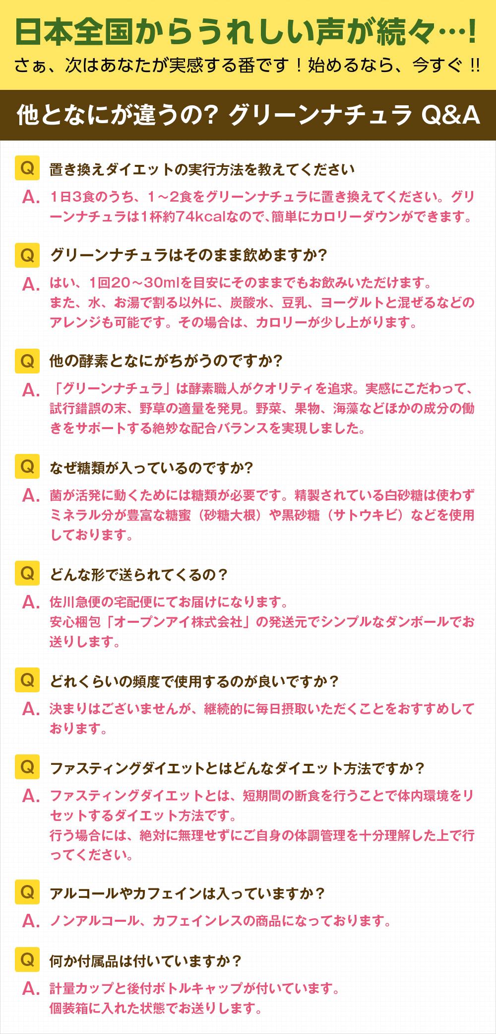 他とはなにが違うの??グリーンナチュラQ&A 「Q.置き換えダイエットの実行方法を教えてください。A.1日3食のうち、1〜2食をグリーンナチュラに置き換えてください。グリーンナチュラは1杯約74kcalなので、簡単にカロリーダウンできます。」「Q.グリーンナチュラはそのまま飲めますか?A.はい、1回20〜30mlを目安にそのままでもお飲みいただけます。炭酸水や豆乳、ヨーグルトと混ぜるなどのアレンジも可能です。その場合は、カロリーが少し上がります。」「Q.他の酵素となにがちがうのですか?A.「グリーンナチュラ」は酵素職人がクオリティを追求。実感にこだわって、試行錯誤の末、野草の適量を発見。野菜、果物、海藻などほかの成分の働きをサポートする絶妙な配合バランスを実現しました。」「Q.なぜ糖類が入ってあいるのですか?A.菌が活発に動くためには糖類が必要です。精製されている白砂糖は使わずミネラル分が豊富な糖蜜(砂糖大根)や黒砂糖(サトウキビ)などを使用しております。」「Q.どんな形で送られてきますか?A.佐川急便の宅配便にてお届けになります。安心梱包「オープンアイ株式会社」の発送元でシンプルなダンボールでお送りします。 」「Q.どれくらいの頻度で使用するのが良いですか?A.決まりはございませんが、継続的に毎日摂取いただくことをおすすめしております。」「Q.ファスティングダイエットとはどんなダイエット方法ですか?A.ファスティングダイエットとは、短期間の断食を行うことで体内環境をリセットするダイエット方法です。行う場合には、絶対に無理せずにご自身の体調管理を十分理解した上で行ってください。」「Q.アルコールやカフェインは入っていますか?A.ノンアルコール、カフェインレスの商品になっております。」「Q.何か付属品は付いていますか?A.計量カップと後付ボトルキャップが付いています。
個装箱に入れた状態でお送りします。」