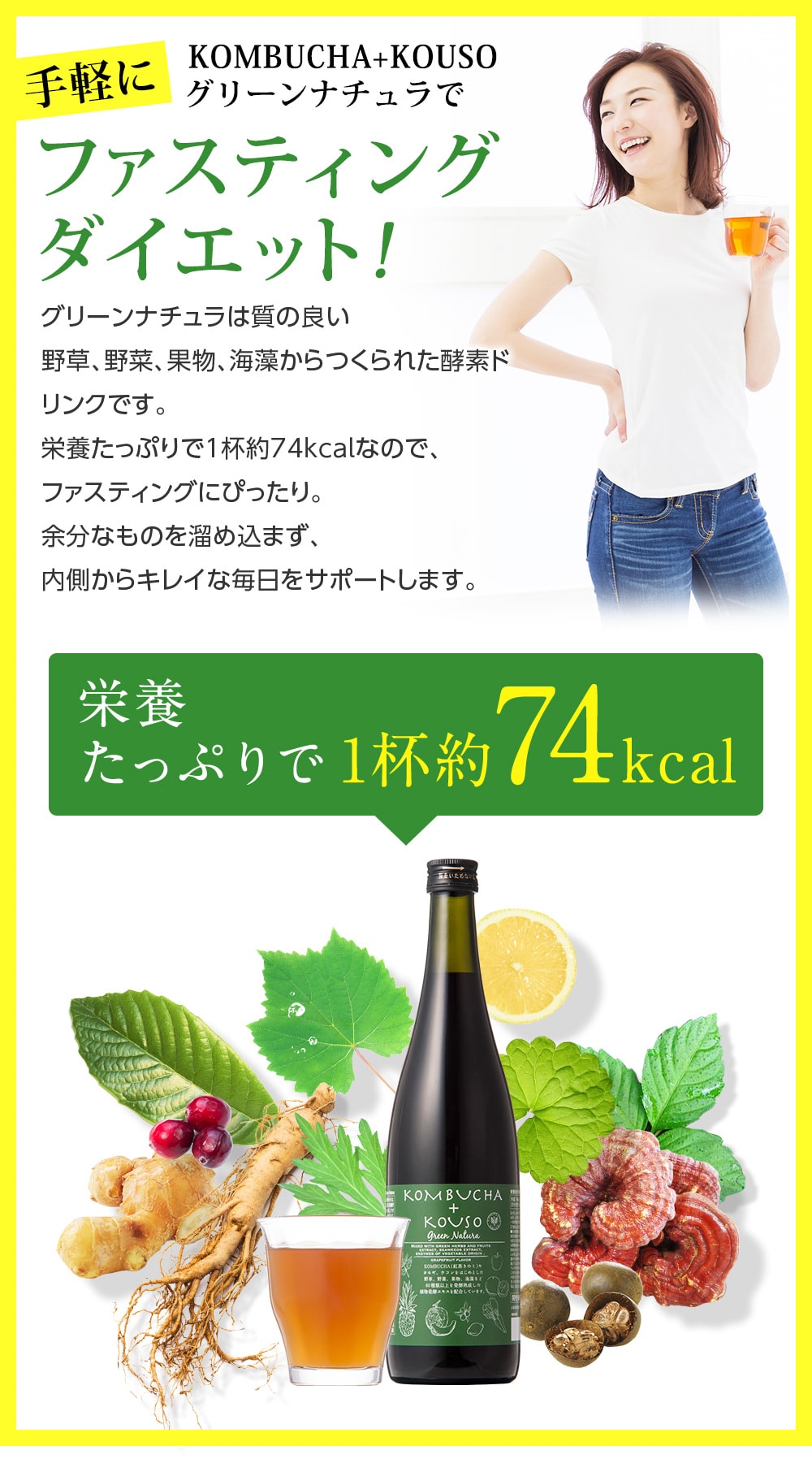 手軽にKOMBCHA + KOUSO グリーンナチュラでファスティングダイエット!グリーンナチュラは質の良い野草、野菜、果物、海藻からつくられた酵素ドリンクです。栄養たっぷりで1杯約74Kcalなので、ファスティングにぴったり。余分なものを溜め込まず、内側からきれいな毎日をサポートします。