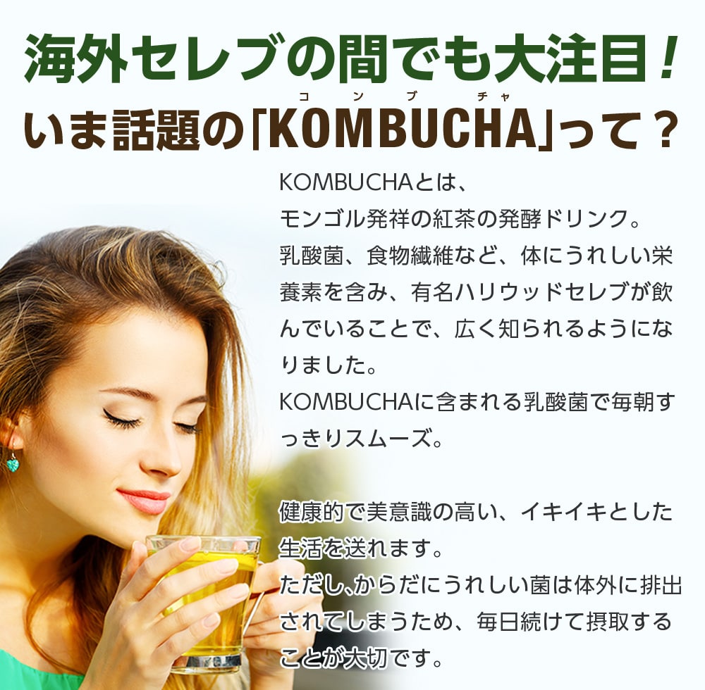 海外セレブの間でも大注目!いま話題の「KOMBUCHA」って?KOMBUCHAとはモンゴル発祥の紅茶の発行ドリンク。乳酸菌、食物繊維など、体にうれしい栄養素を含み、有名ハリウッドセレブが飲んでいることで、広く知られるようになりました。KOMBUCHAに含まれる乳酸菌で毎朝すっきりスムーズ。健康的で美意識の高い、イキイキとした生活を送れます。ただし、からだにうれしい菌は体外に排出されてしまうため、毎日続けて摂取することが大切です。