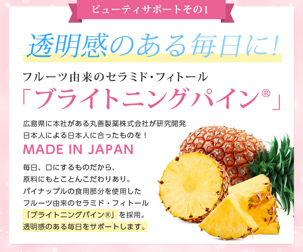 ビューティサポートその1/透明感のある毎日に!フルーツ由来のセラミド・フィトール 「ブライトニングパイン」広島県に本社がある丸善製薬株式会社が研究開発日本人による日本人に合ったものを！MADE IN JAPAN毎日、口にするものだから、原料にもとことんこだわりあり。パイナップルの食用部分を使用したフルーツ由来のセラミド・フィトール「ブライトニングパイン」を採用。透明感のある毎日をサポートします。