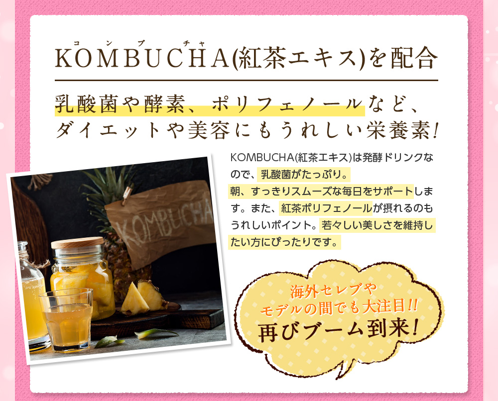 ＫＯＭＢＵＣＨＡ(紅茶エキス)を配合。乳酸菌や酵素、ポリフェノールなど、ダイエットや美容にもうれしい栄養素!KOMBUCHA(紅茶エキス)は発酵ドリンクなので、乳酸菌がたっぷり。朝、すっきりスムーズな毎日をサポートします。また、紅茶ポリフェノールが摂れるのもうれしいポイント。若々しい美しさを維持したい方にぴったりです。海外セレブやモデルの間でも大注目!!再びブーム到来！