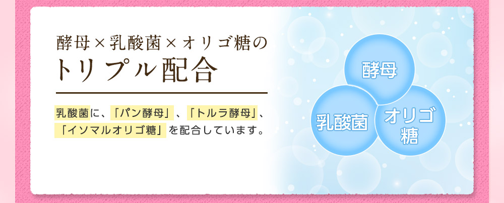 酵母×乳酸菌×オリゴ糖のトリプル配合。乳酸菌に、パン酵母として有名な「トラル酵母」、「イソマルトオリゴ糖」をプラス。毎日のすっきりをサポートします。