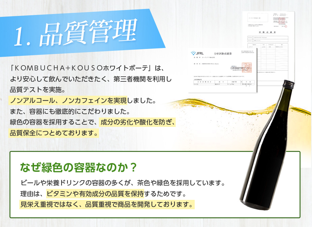 1.品質管理/「ＫＯＭＢＵＣＨＡ+ＫＯＵＳＯホワイトボーテ」は、より安心して飲んでいただきたく、第三者機関を利用し品質テストを実施。ノンアルコール、ノンカフェインを実現しました。また、容器にも徹底的にこだわりました。緑色の容器を採用することで、成分の劣化や酸化を防ぎ、品質保全につとめております。なぜ緑色の容器なのか？ビールや栄養ドリンクの容器の多くが、茶色や緑色のと理由と同じです。ビタミンや有効成分の品質を保つため、緑色の容器を使用しております。見栄え重視ではなく、品質重視で商品を開発しております。なぜ緑色の容器なのか？ ビールや栄養ドリンクの容器の多くが、茶色や緑色を採用しています。理由は、ビタミンや有効成分の品質を保持するためです。見栄え重視ではなく、品質重視で商品を開発しております。