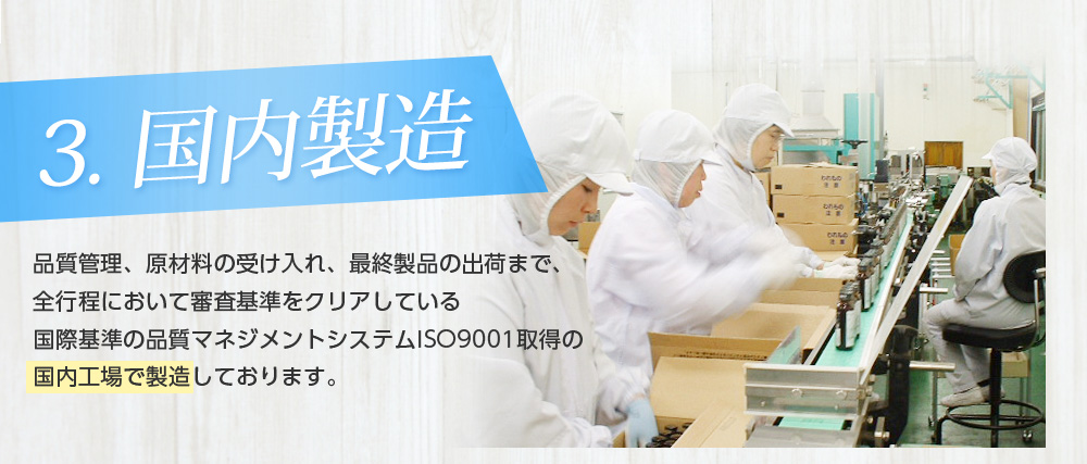3.国内製造/品質管理、原材料の受け入れ、最終製品の出荷まで、全行程において審査基準をクリアしている国際基準の品質マネジメントシステムISO9001取得の国内工場で製造しております。
