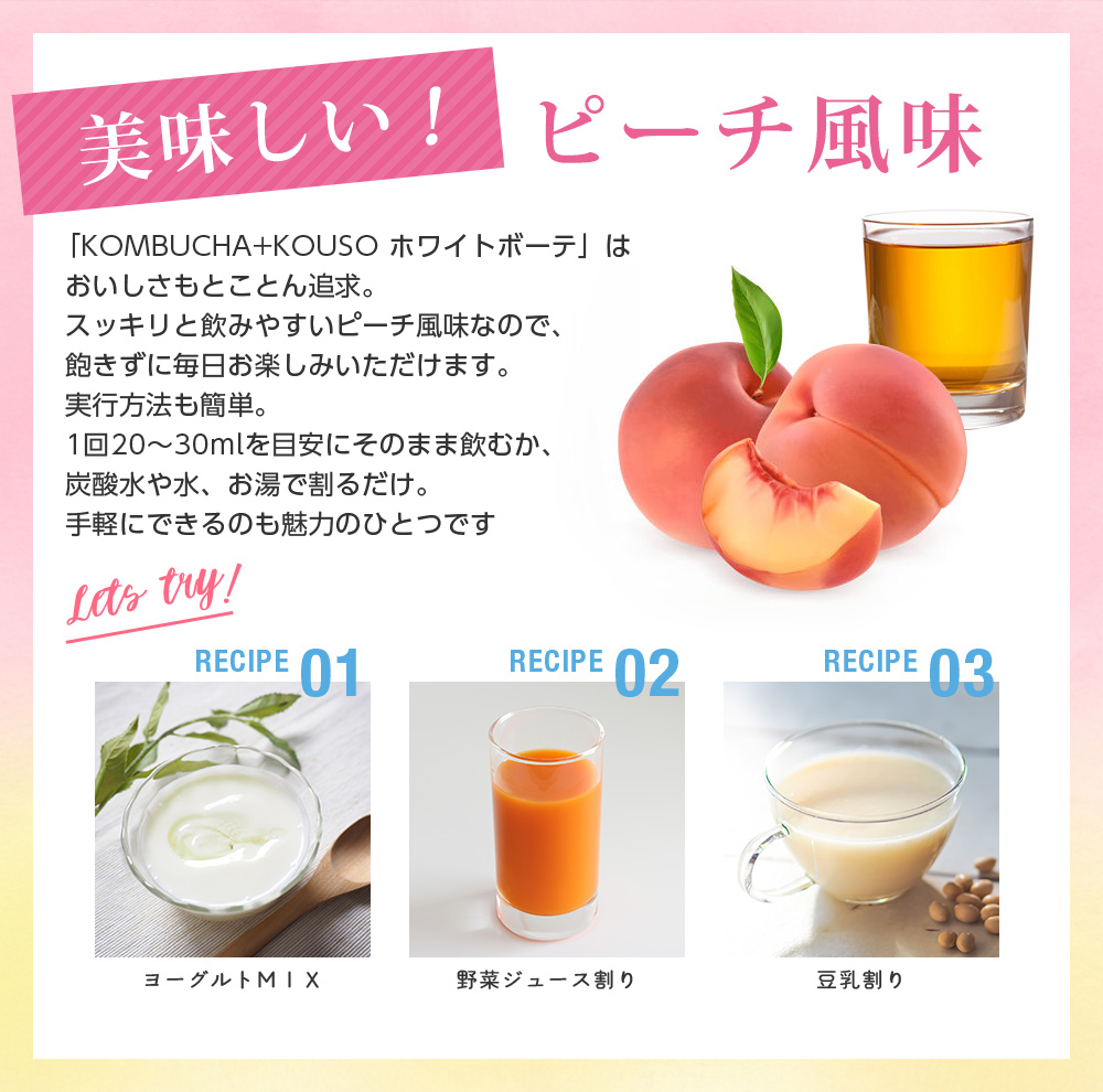美味しいピーチ味。「KOMBUCHA+KOUSO ホワイトボーテ」はおいしさもとことん追求。スッキリと飲みやすいピーチ風味なので、飽きずに毎日お楽しみいただけます。実行方法も簡単。1回20～30mlを目安にそのまま飲むか、炭酸水や水、お湯で割るだけ。手軽にできるのも魅力のひとつです
