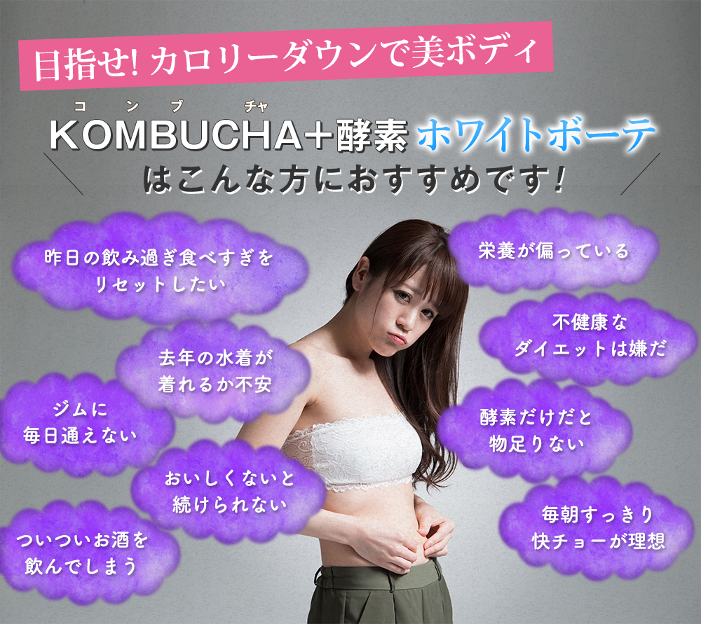 目指せカロリーダウンで美ボディKOMBUCHA+酵素ホワイトボーテはこんな方におすすめです。昨日の飲み過ぎ食べ過ぎをリセットしたい,去年の水着が着れるから不安,ジムに毎日通えない,おいしくないと続けられない,ついついお酒を飲んでしまう,栄養が偏っている,不健康なダイエットは嫌だ,酵素だけだと物足りない,毎朝すっきり快ちょーが理想