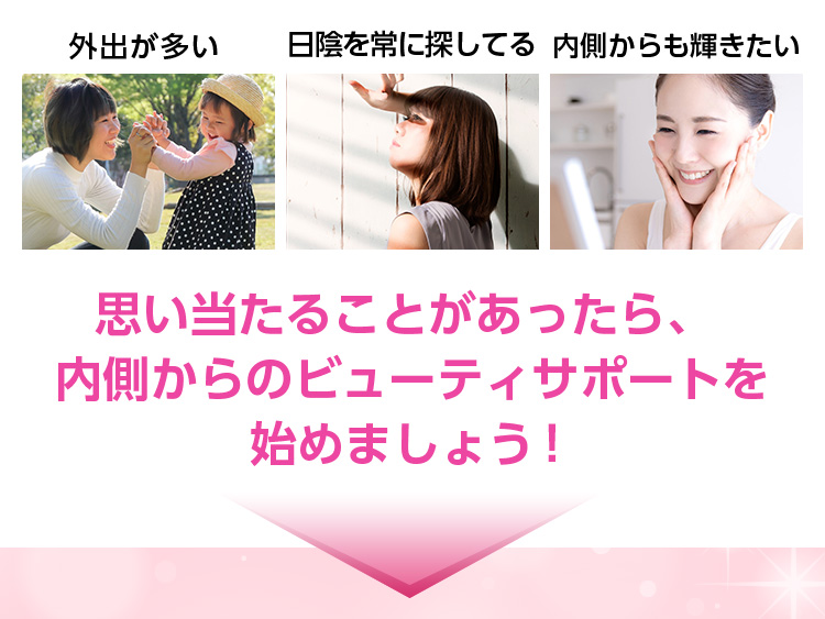 外出が多い/日陰を常に探してる/内側からも輝きたい/思い当たることがあったら、内側からのビューティサポートを始めましょう ! 