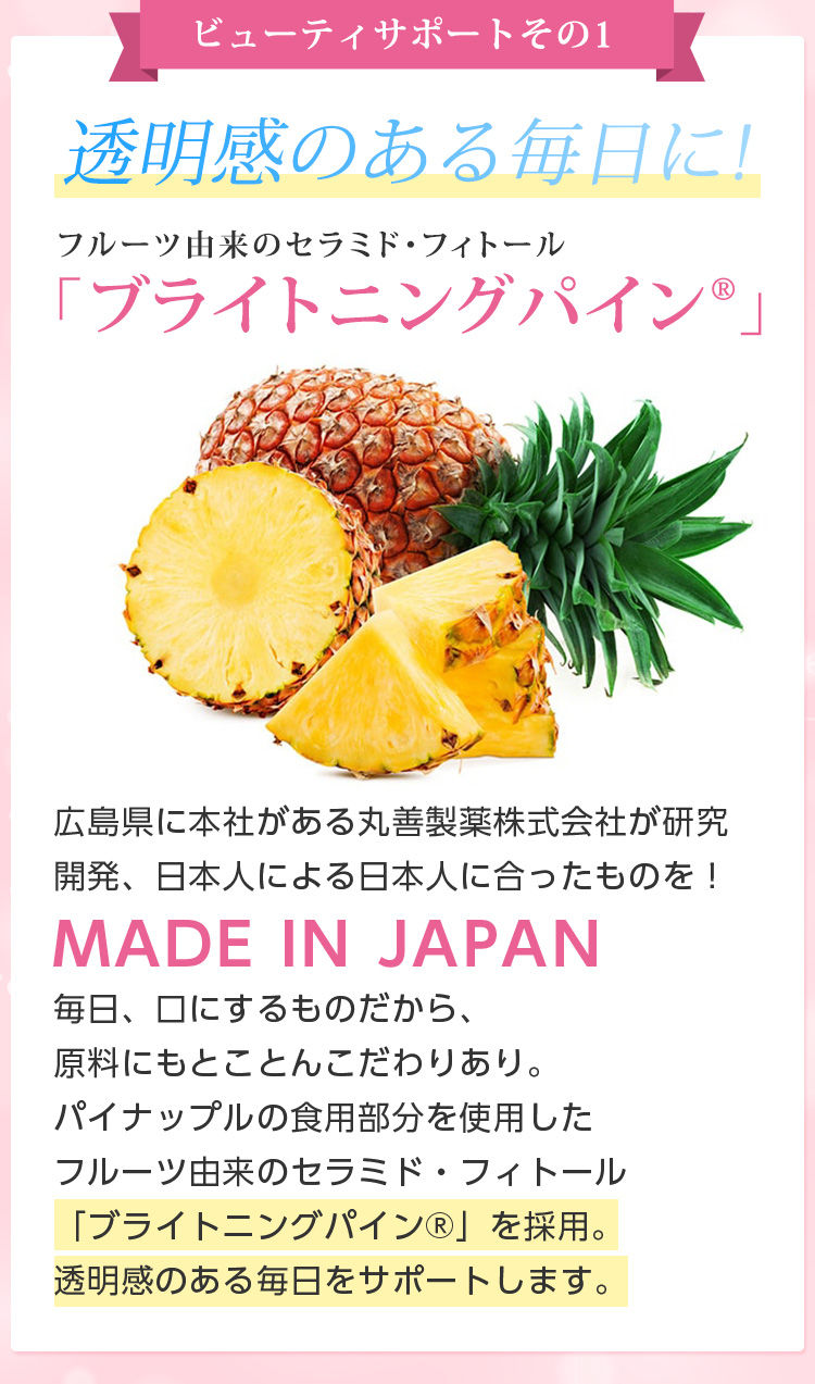 ビューティサポートその1/透明感のある毎日に!フルーツ由来のセラミド・フィトール 「ブライトニングパイン」広島県に本社がある丸善製薬株式会社が研究開発日本人による日本人に合ったものを！MADE IN JAPAN毎日、口にするものだから、原料にもとことんこだわりあり。パイナップルの食用部分を使用したフルーツ由来のセラミド・フィトール「ブライトニングパイン」を採用。透明感のある毎日をサポートします。