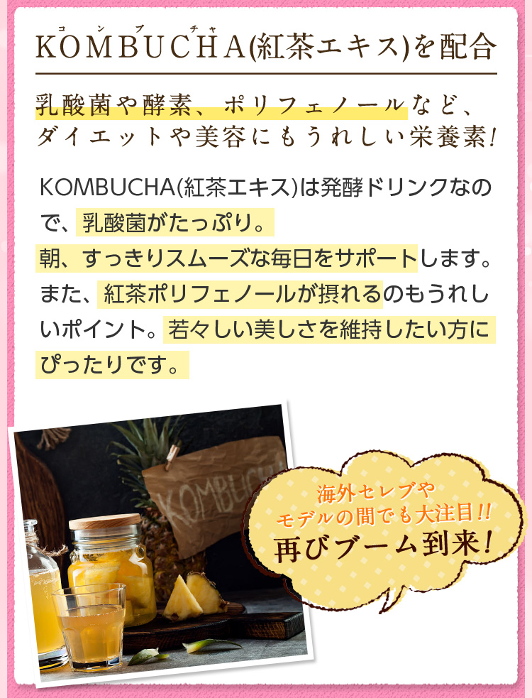 ＫＯＭＢＵＣＨＡ(紅茶エキス)を配合。乳酸菌や酵素、ポリフェノールなど、ダイエットや美容にもうれしい栄養素!KOMBUCHA(紅茶エキス)は発酵ドリンクなので、乳酸菌がたっぷり。朝、すっきりスムーズな毎日をサポートします。また、紅茶ポリフェノールが摂れるのもうれしいポイント。若々しい美しさを維持したい方にぴったりです。海外セレブやモデルの間でも大注目!!再びブーム到来！