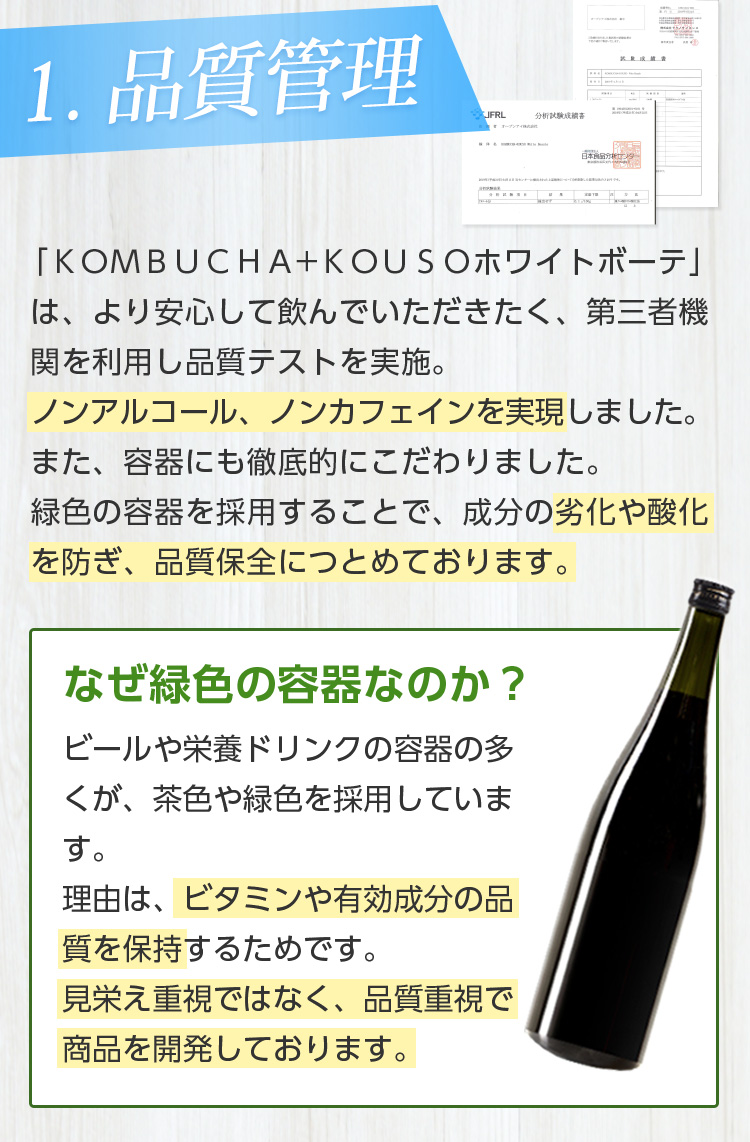 1.品質管理/「ＫＯＭＢＵＣＨＡ+ＫＯＵＳＯホワイトボーテ」は、より安心して飲んでいただきたく、第三者機関を利用し品質テストを実施。ノンアルコール、ノンカフェインを実現しました。また、容器にも徹底的にこだわりました。緑色の容器を採用することで、成分の劣化や酸化を防ぎ、品質保全につとめております。なぜ緑色の容器なのか？ビールや栄養ドリンクの容器の多くが、茶色や緑色のと理由と同じです。ビタミンや有効成分の品質を保つため、緑色の容器を使用しております。見栄え重視ではなく、品質重視で商品を開発しております。なぜ緑色の容器なのか？ ビールや栄養ドリンクの容器の多くが、茶色や緑色を採用しています。理由は、ビタミンや有効成分の品質を保持するためです。見栄え重視ではなく、品質重視で商品を開発しております。