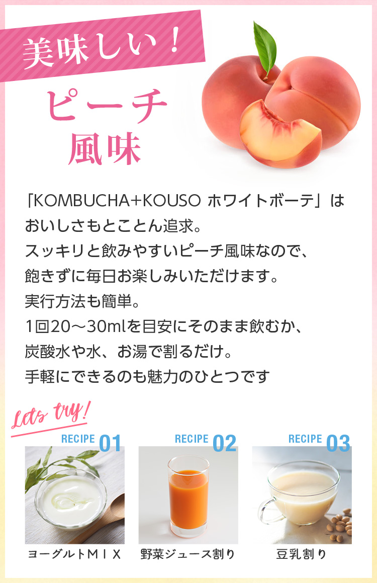 美味しいピーチ味。「KOMBUCHA+KOUSO ホワイトボーテ」はおいしさもとことん追求。スッキリと飲みやすいピーチ風味なので、飽きずに毎日お楽しみいただけます。実行方法も簡単。1回20～30mlを目安にそのまま飲むか、炭酸水や水、お湯で割るだけ。手軽にできるのも魅力のひとつです