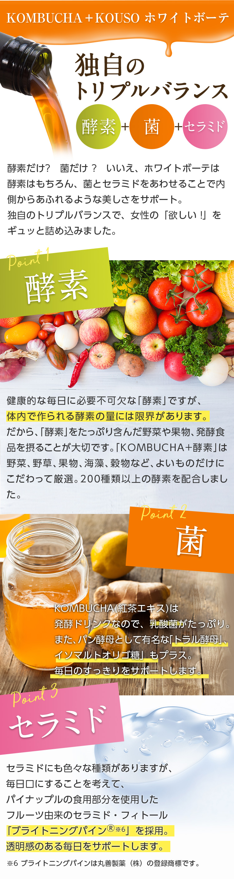 KOMBUCHA＋KOUSO ホワイトボーテ/独自のトリプルバランス 酵素+菌+セラミド/酵素だけ?菌だけ?いいえ、ホワイトボーテは酵素はもちろん、菌とセラミドをあわせることで内側からあふれるような美しさをサポート。独自のトリプルバランスで、女性の「欲しい!」をギュッと詰め込みました。//point1 酵素 健康的な毎日に必要不可欠な「酵素」ですが、体内で作られる酵素の量には限界があります。だから、「酵素」をたっぷり含んだ野菜や果物、発酵食品を摂ることが大切です。「KOMBUCHA+酵素」は野菜、野草、果物、海藻、穀物など、よいものだけにこだわって厳選。200種類以上の酵素を配合しました。//point2 菌 KOMBUCHA(紅茶エキス)は発酵ドリンクなので、乳酸菌がたっぷり。また、パン酵母として有名な「トラル酵母」、「イソマルトオリゴ糖」もプラス。毎日のすっきりをサポートします。//point3 セラミド　セラミドにも色々な種類がありますが、毎日口にすることを考えて、パイナップルの食用部分を使用したフルーツ由来のセラミド・フィトール「ブライトニングパイン※6」を採用。透明感のある毎日をサポートします。※6 ブライトニングパインは丸善製薬（株）の登録商標です。