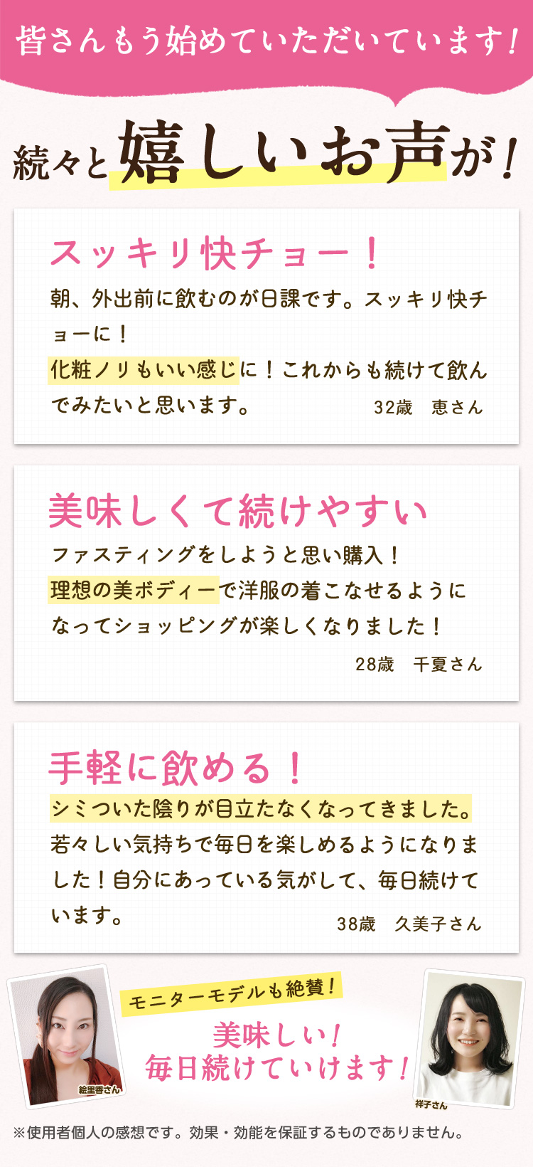 皆さんもう始めていただいています！続々と嬉しいお声が！/スッキリ快チョー！朝、外出前に飲むのが日課です。スッキリ快チョーに！化粧ノリもいい感じに！これからも続けて飲んでみたいと思います。32歳　恵さん/美味しくて続けやすい ファスティングをしようと思い購入！理想の美ボディーで洋服の着こなせるようになってショッピングが楽しくなりました！28歳　千夏さん/手軽に飲める！ シミついた陰りが目立たなくなってきました。若々しい気持ちで毎日を楽しめるようになりました！自分にあっている気がして、毎日続けています。38歳　久美子さん