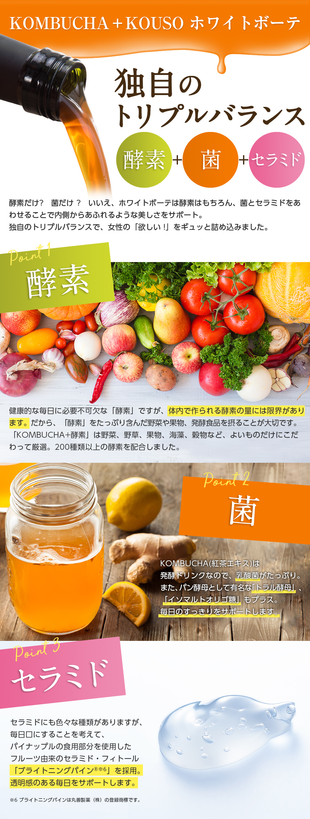 KOMBUCHA＋KOUSO ホワイトボーテ/独自のトリプルバランス 酵素+菌+セラミド/酵素だけ?菌だけ?いいえ、ホワイトボーテは酵素はもちろん、菌とセラミドをあわせることで内側からあふれるような美しさをサポート。独自のトリプルバランスで、女性の「欲しい!」をギュッと詰め込みました。//point1 酵素 健康的な毎日に必要不可欠な「酵素」ですが、体内で作られる酵素の量には限界があります。だから、「酵素」をたっぷり含んだ野菜や果物、発酵食品を摂ることが大切です。「KOMBUCHA+酵素」は野菜、野草、果物、海藻、穀物など、よいものだけにこだわって厳選。200種類以上の酵素を配合しました。//point2 菌 KOMBUCHA(紅茶エキス)は発酵ドリンクなので、乳酸菌がたっぷり。また、パン酵母として有名な「トラル酵母」、「イソマルトオリゴ糖」もプラス。毎日のすっきりをサポートします。//point3 セラミド　セラミドにも色々な種類がありますが、毎日口にすることを考えて、パイナップルの食用部分を使用したフルーツ由来のセラミド・フィトール「ブライトニングパイン※6」を採用。透明感のある毎日をサポートします。※6 ブライトニングパインは丸善製薬（株）の登録商標です。