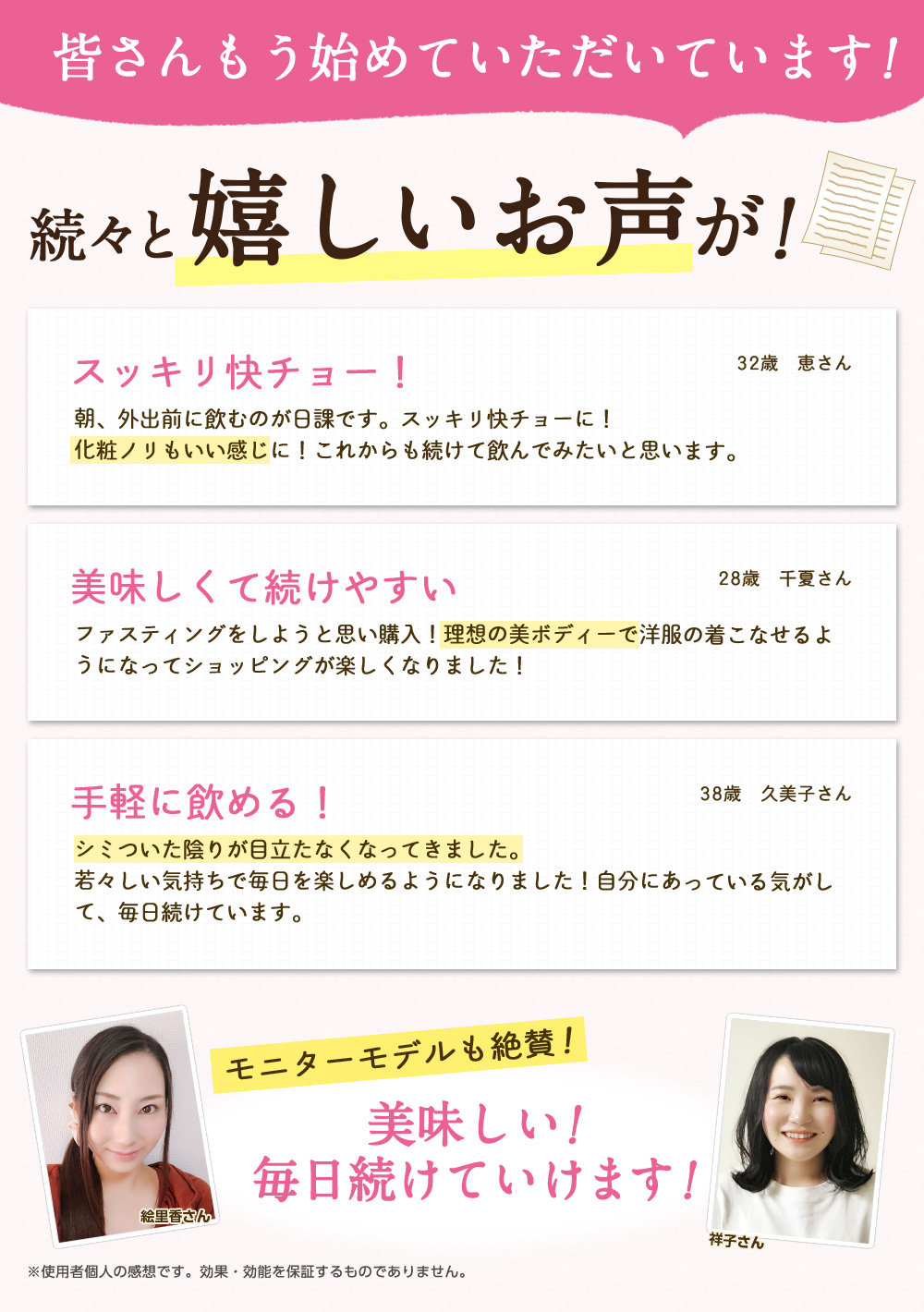 皆さんもう始めていただいています！続々と嬉しいお声が！/スッキリ快チョー！朝、外出前に飲むのが日課です。スッキリ快チョーに！化粧ノリもいい感じに！これからも続けて飲んでみたいと思います。32歳　恵さん/美味しくて続けやすい ファスティングをしようと思い購入！理想の美ボディーで洋服の着こなせるようになってショッピングが楽しくなりました！28歳　千夏さん/手軽に飲める！ シミついた陰りが目立たなくなってきました。若々しい気持ちで毎日を楽しめるようになりました！自分にあっている気がして、毎日続けています。38歳　久美子さん